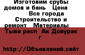  Изготовим срубы домов и бань › Цена ­ 1 000 - Все города Строительство и ремонт » Материалы   . Тыва респ.,Ак-Довурак г.